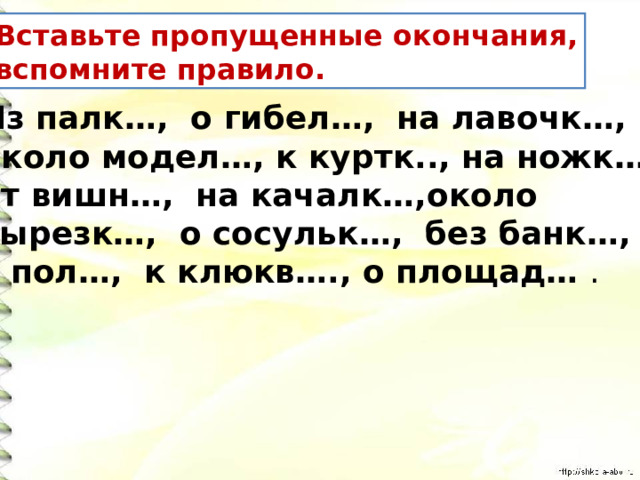 Вставьте пропущенные окончания, вспомните правило. Из палк…, о гибел…, на лавочк…, около модел…, к куртк.., на ножк…, от вишн…, на качалк…,около вырезк…, о сосульк…, без банк…, в пол…, к клюкв…., о площад… . 