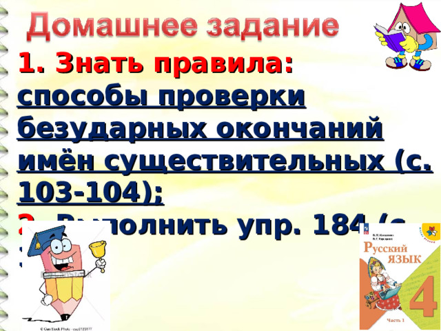 1. Знать правила: способы проверки безударных окончаний имён существительных (с. 103-104); 2. Выполнить упр. 184 (с. 10 4 ).  