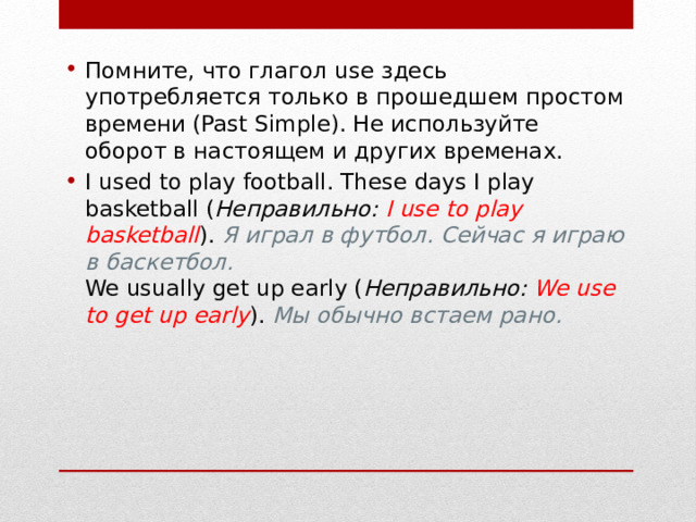 Помните, что глагол use здесь употребляется только в прошедшем простом времени (Past Simple). Не используйте оборот в настоящем и других временах. I used to play football. These days I play basketball ( Неправильно:   I use to play basketball ).  Я играл в футбол. Сейчас я играю в баскетбол.  We usually get up early ( Неправильно:   We use to get up early ).  Мы обычно встаем рано. 