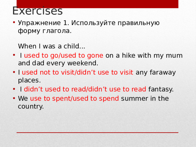 Exercises Упражнение 1. Используйте правильную форму глагола.   When I was a child...  I used to go/used to gone on a hike with my mum and dad every weekend. I used not to visit/didn’t use to visit any faraway places.  I didn’t used to read/didn’t use to read fantasy. We use to spent/used to spend summer in the country.    