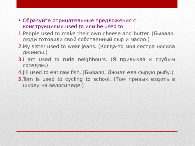 Образуйте отрицательные предложения с конструкциями used to или be used to People used to make their own cheese and butter. (Бывало, люди готовили свой собственный сыр и масло.) My sister used to wear jeans. (Когда-то моя сестра носила джинсы.) I am used to rude neighbours. (Я привыкла к грубым соседям.) Jill used to eat raw fish. (Бывало, Джилл ела сырую рыбу.) Tom is used to cycling to school. (Том привык ездить в школу на велосипеде.) 