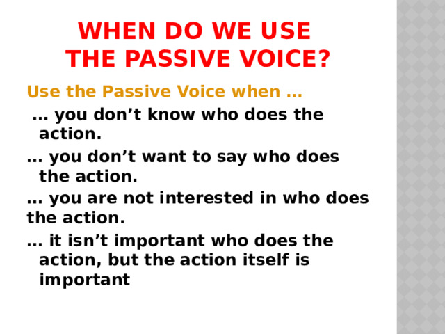 When do we use  the passive voice? Use the Passive Voice when … … you don’t know who does the action. … you don’t want to say who does the action. … you are not interested in who does the action. … it isn’t important who does the action, but the action itself is important  