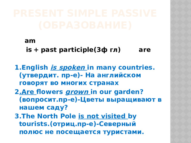 Present Simple Passive  (Образование)  am  is   +  past participle(3ф гл) are  1.English is spoken in many countries.(утвердит. пр-е)- На английском говорят во многих странах 2 .Are flowers grown in our garden?(вопросит.пр-е)-Цветы выращивают в нашем саду? 3.The North Pole is not visited by tourists.(отриц.пр-е)-Северный полюс не посещается туристами. 