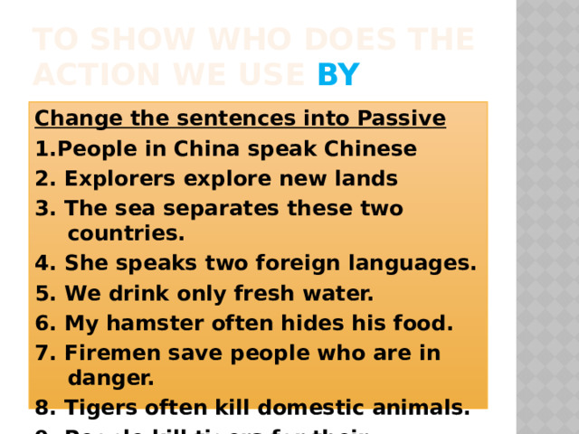 To show who does the action we use by Change the sentences into Passive 1.People in China speak Chinese 2. Explorers explore new lands 3. The sea separates these two countries. 4. She speaks two foreign languages. 5. We drink only fresh water. 6. My hamster often hides his food. 7. Firemen save people who are in danger. 8. Tigers often kill domestic animals. 9. People kill tigers for their beautiful skin. 