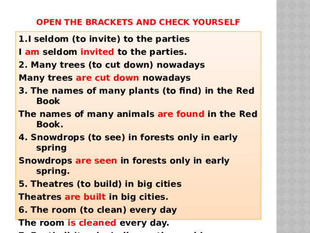 Open the brackets and check yourself 1.I seldom (to invite) to the parties I am seldom invited to the parties. 2. Many trees (to cut down) nowadays Many trees are cut down nowadays 3. The names of many plants (to find) in the Red Book The names of many animals are found in the Red Book. 4. Snowdrops (to see) in forests only in early spring Snowdrops are seen in forests only in early spring. 5. Theatres (to build) in big cities Theatres are built in big cities. 6. The room (to clean) every day The room is cleaned every day. 7. Football (to play) all over the world Football is played all over the world 