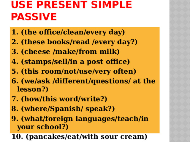 Use Present simple Passive 1. (the office/clean/every day) 2. (these books/read /every day?) 3. (cheese /make/from milk) 4. (stamps/sell/in a post office) 5. (this room/not/use/very often) 6. (we/ask /different/questions/ at the lesson?) 7. (how/this word/write?) 8. (where/Spanish/ speak?) 9. (what/foreign languages/teach/in your school?) 10. (pancakes/eat/with sour cream) 