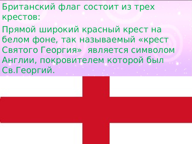 Британский флаг состоит из трех крестов: Прямой широкий красный крест на белом фоне, так называемый «крест Святого Георгия»  является символом Англии, покровителем которой был Св.Георгий. 