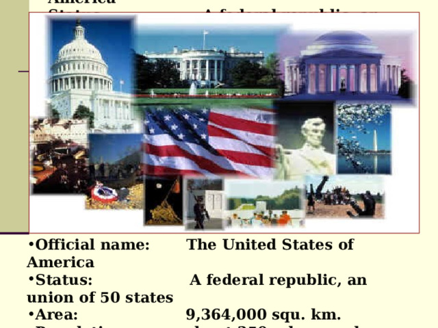 Official name: The United States of America  Status: A federal republic, an union of 50 states  Area: 9,364,000 squ. km.  Population: about 250 mln. people (2006)  Capital: Washington, D.C . Official name: The United States of America Status: A federal republic, an union of 50 states Area: 9,364,000 squ. km. Population: about 250 mln. people (2006)  Capital: Washington, D.C . 