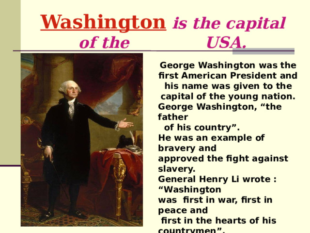 Washington  is the capital of the  USA. George Washington was the first American President and his name was given to the capital of the young nation. George Washington, “the father  of his country”. He was an example of bravery and approved the fight against slavery. General Henry Li wrote : “Washington was first in war, first in peace and  first in the hearts of his countrymen”.  