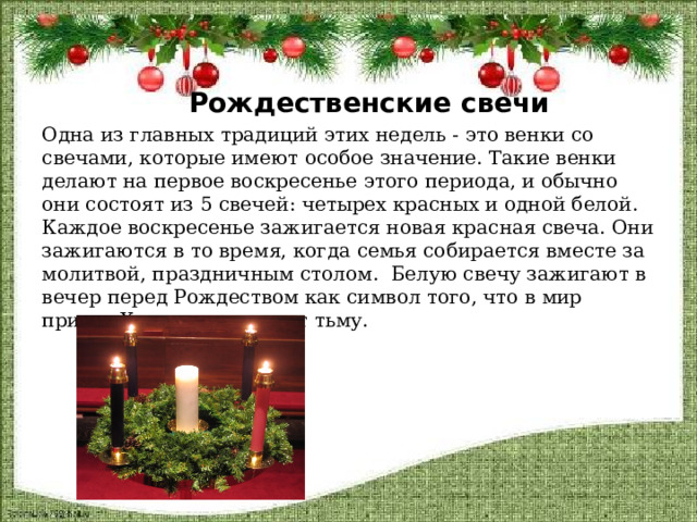   Рождественские свечи Одна из главных традиций этих недель - это венки со свечами, которые имеют особое значение. Такие венки делают на первое воскресенье этого периода, и обычно они состоят из 5 свечей: четырех красных и одной белой. Каждое воскресенье зажигается новая красная свеча. Они зажигаются в то время, когда семья собирается вместе за молитвой, праздничным столом. Белую свечу зажигают в вечер перед Рождеством как символ того, что в мир придет Христос и осветит тьму.  