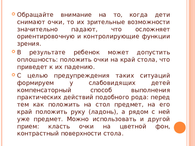 Обращайте внимание на то, когда дети снимают очки, то их зрительные возможности значительно падают, что осложняет ориентировочную и контролирующие функции зрения. В результате ребенок может допустить оплошность: положить очки на край стола, что приведет к их падению. С целью предупреждения таких ситуаций формируем у слабовидящих детей компенсаторный способ выполнения практических действий подобного рода: перед тем как положить на стол предмет, на его край положить руку (ладонь), а рядом с ней уже предмет. Можно использовать и другой прием: класть очки на цветной фон, контрастный поверхности стола. 