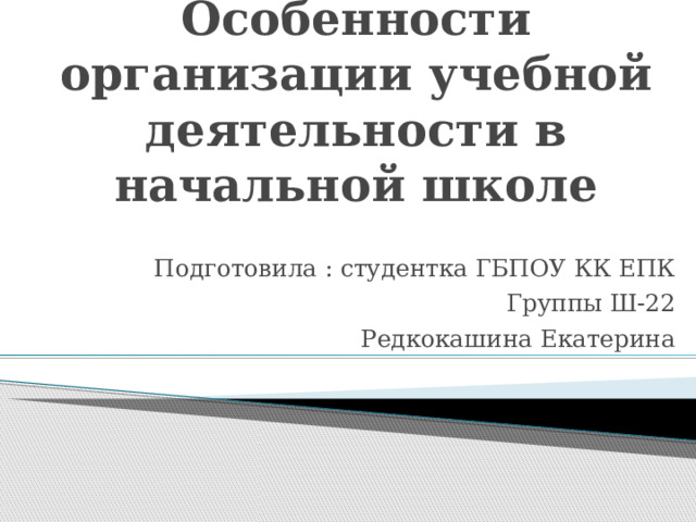 Особенности организации учебной деятельности в начальной школе Подготовила : студентка ГБПОУ КК ЕПК Группы Ш-22 Редкокашина Екатерина 