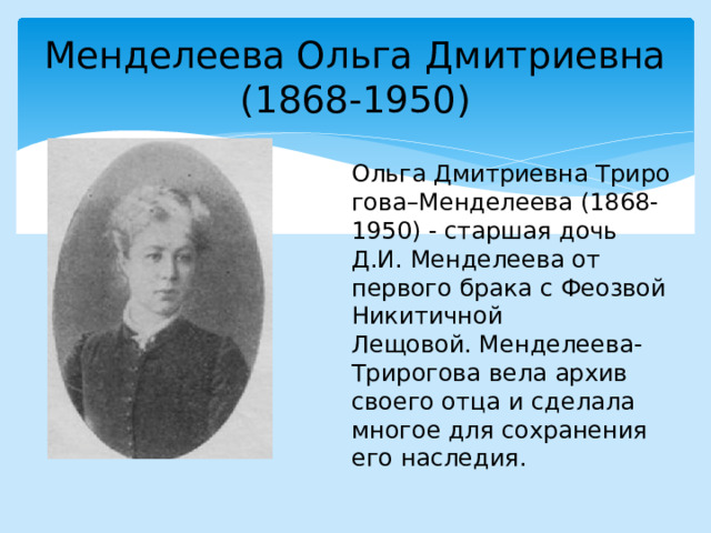 Менделеева Ольга Дмитриевна  (1868-1950) Ольга Дмитриевна Трирогова–Менделеева (1868-1950) - старшая дочь Д.И. Менделеева от первого брака с Феозвой Никитичной Лещовой. Менделеева-Трирогова вела архив своего отца и сделала многое для сохранения его наследия. 