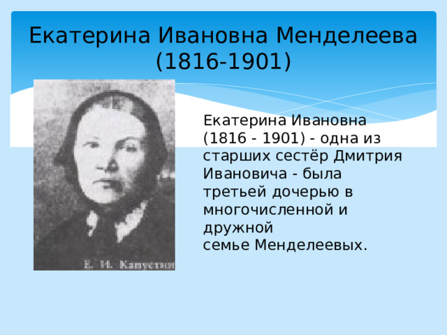 Екатерина Ивановна Менделеева  (1816-1901) Екатерина Ивановна  (1816 - 1901) - одна из старших сестёр Дмитрия Ивановича - была третьей дочерью в многочисленной и дружной семье Менделеевых. 