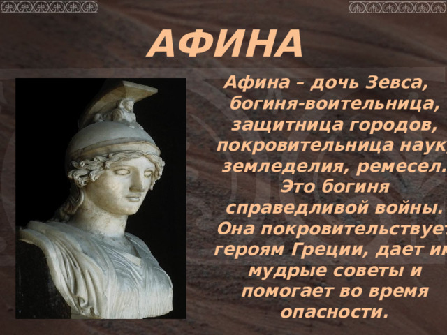 АФИНА Афина – дочь Зевса, богиня-воительница, защитница городов, покровительница наук, земледелия, ремесел. Это богиня справедливой войны. Она покровительствует героям Греции, дает им мудрые советы и помогает во время опасности. 