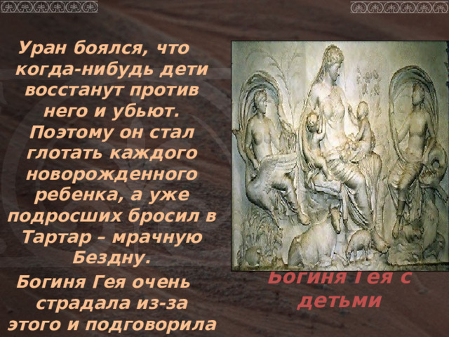 Уран боялся, что когда-нибудь дети восстанут против него и убьют. Поэтому он стал глотать каждого новорожденного ребенка, а уже подросших бросил в Тартар – мрачную Бездну. Богиня Гея очень страдала из-за этого и подговорила младшего сына Кроноса, томящегося в бездне убить отца. Богиня Гея с детьми 