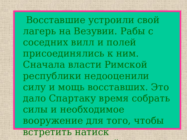   Восставшие устроили свой лагерь на Везувии. Рабы с соседних вилл и полей присоединялись к ним. Сначала власти Римской республики недооценили силу и мощь восставших. Это дало Спартаку время собрать силы и необходимое вооружение для того, чтобы встретить натиск правительственной армии. 