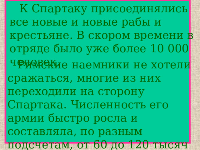   К Спартаку присоединялись все новые и новые рабы и крестьяне. В скором времени в отряде было уже более 10 000 человек.  Римские наемники не хотели сражаться, многие из них переходили на сторону Спартака. Численность его армии быстро росла и составляла, по разным подсчетам, от 60 до 120 тысяч человек. 