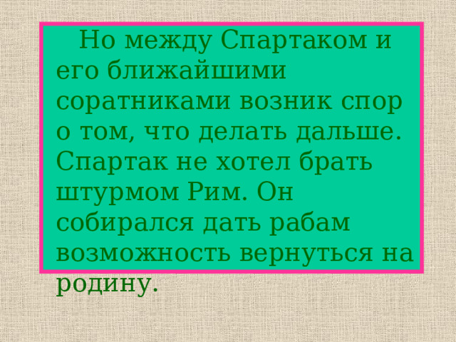   Но между Спартаком и его ближайшими соратниками возник спор о том, что делать дальше. Спартак не хотел брать штурмом Рим. Он собирался дать рабам возможность вернуться на родину. 