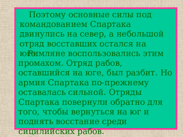   Поэтому основные силы под командованием Спартака двинулись на север, а небольшой отряд восставших остался на юге.   Римляне воспользовались этим промахом. Отряд рабов, оставшийся на юге, был разбит. Но армия Спартака по-прежнему оставалась сильной. Отряды Спартака повернули обратно для того, чтобы вернуться на юг и поднять восстание среди сицилийских рабов. 