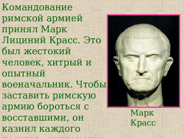 Командование римской армией принял Марк Лициний Красс. Это был жестокий человек, хитрый и опытный военачальник. Чтобы заставить римскую армию бороться с восставшими, он казнил каждого десятого легионера в отряде, который отказывался сражаться. Марк Красс 