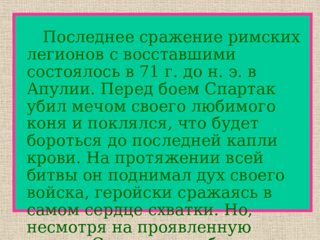   Последнее сражение римских легионов с восставшими состоялось в 71 г. до н. э. в Апулии. Перед боем Спартак убил мечом своего любимого коня и поклялся, что будет бороться до последней капли крови. На протяжении всей битвы он поднимал дух своего войска, геройски сражаясь в самом сердце схватки. Но, несмотря на проявленную отвагу, Спартак погиб. 