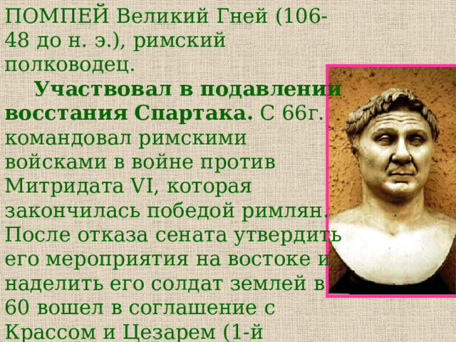 ПОМПЕЙ Великий Гней (106-48 до н. э.), римский полководец.   Участвовал в подавлении восстания Спартака. С 66г. командовал римскими войсками в войне против Митридата VI, которая закончилась победой римлян. После отказа сената утвердить его мероприятия на востоке и наделить его солдат землей в 60 вошел в соглашение с Крассом и Цезарем (1-й триумвират). После распада триумвирата (53) воевал против Цезаря. 