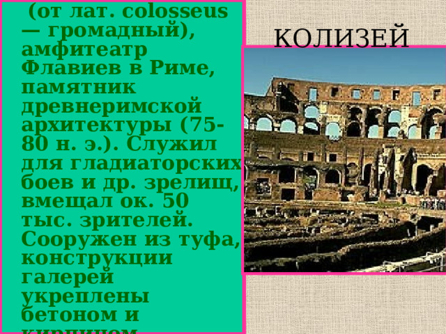   (от лат. colosseus — громадный), амфитеатр Флавиев в Риме, памятник древнеримской архитектуры (75-80 н. э.). Служил для гладиаторских боев и др. зрелищ, вмещал ок. 50 тыс. зрителей. Сооружен из туфа, конструкции галерей укреплены бетоном и кирпичом.  На величественном фасаде три яруса аркад . КОЛИЗЕЙ 