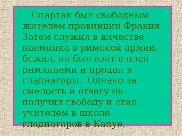   Спартак был свободным жителем провинции Фракия. Затем служил в качестве наемника в римской армии, бежал, но был взят в плен римлянами и продан в гладиаторы. Однако за смелость и отвагу он получил свободу и стал учителем в школе гладиаторов в Капуе. 