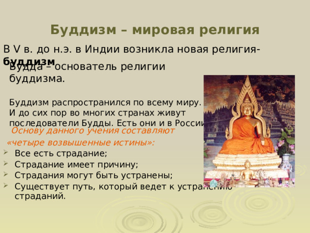 Буддизм – мировая религия В V в. до н.э. в Индии возникла новая религия- буддизм Будда – основатель религии буддизма. Буддизм распространился по всему миру. И до сих пор во многих странах живут последователи Будды. Есть они и в России   Основу данного учения составляют  «четыре возвышенные истины»: Все есть страдание; Страдание имеет причину; Страдания могут быть устранены; Существует путь, который ведет к устранению страданий.  