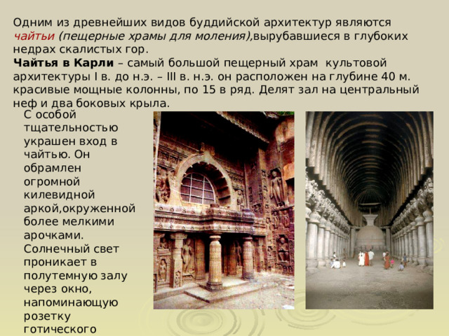 Одним из древнейших видов буддийской архитектур являются чайтьи (пещерные храмы для моления), вырубавшиеся в глубоких недрах скалистых гор. Чайтья в Карли – самый большой пещерный храм культовой архитектуры I в. до н.э. – III в. н.э. он расположен на глубине 40 м. красивые мощные колонны, по 15 в ряд. Делят зал на центральный неф и два боковых крыла. С особой тщательностью украшен вход в чайтью. Он обрамлен огромной килевидной аркой,окруженной более мелкими арочками. Солнечный свет проникает в полутемную залу через окно, напоминающую розетку готического собора 