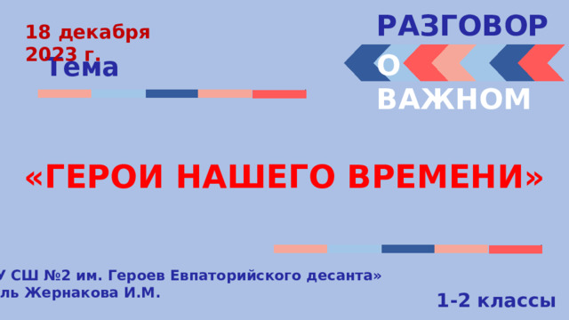 РАЗГОВОРЫ  18 декабря 2023 г. О ВАЖНОМ Тема «ГЕРОИ НАШЕГО ВРЕМЕНИ» « МБОУ СШ №2 им. Героев Евпаторийского десанта» Учитель Жернакова И.М. 1-2 классы 