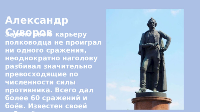 Александр Суворов За всю свою карьеру полководца не проиграл ни одного сражения, неоднократно наголову разбивал значительно превосходящие по численности силы противника. Всего дал более 60 сражений и боёв. Известен своей заботой о солдатах. 