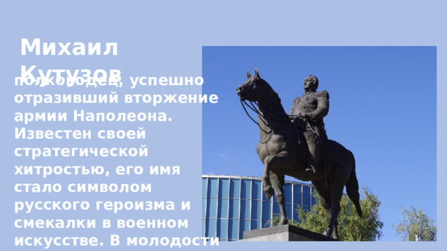 Михаил Кутузов полководец, успешно отразивший вторжение армии Наполеона. Известен своей стратегической хитростью, его имя стало символом русского героизма и смекалки в военном искусстве. В молодости служил под началом Александра Васильевича Суворова 