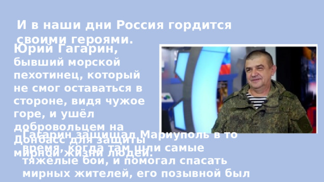 И в наши дни Россия гордится своими героями. Юрий Гагарин, бывший морской пехотинец, который не смог оставаться в стороне, видя чужое горе, и ушёл добровольцем на Донбасс для защиты мирной жизни людей.  Гагарин защищал Мариуполь в то время, когда там шли самые тяжёлые бои, и помогал спасать мирных жителей, его позывной был – Ангел. 