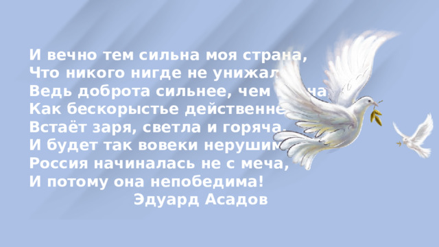 И вечно тем сильна моя страна, Что никого нигде не унижала. Ведь доброта сильнее, чем война, Как бескорыстье действеннее жала. Встаёт заря, светла и горяча. И будет так вовеки нерушимо. Россия начиналась не с меча, И потому она непобедима!  Эдуард Асадов 