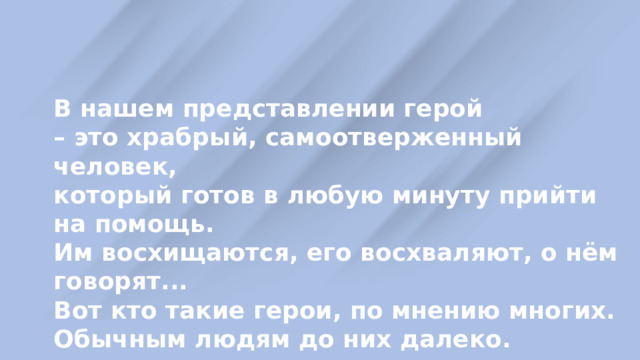 В нашем представлении герой – это храбрый, самоотверженный человек, который готов в любую минуту прийти на помощь. Им восхищаются, его восхваляют, о нём говорят... Вот кто такие герои, по мнению многих. Обычным людям до них далеко. 