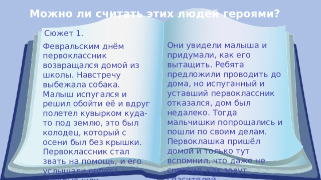 Можно ли считать этих людей героями? Сюжет 1. Они увидели малыша и придумали, как его вытащить. Ребята предложили проводить до дома, но испуганный и уставший первоклассник отказался, дом был недалеко. Тогда мальчишки попрощались и пошли по своим делам. Первоклашка пришёл домой и только тут вспомнил, что даже не спросил, как зовут спасителей. Февральским днём первоклассник возвращался домой из школы. Навстречу выбежала собака. Малыш испугался и решил обойти её и вдруг полетел кувырком куда-то под землю, это был колодец, который с осени был без крышки. Первоклассник стал звать на помощь, и его услышали ребята, которые шли неподалёку. 