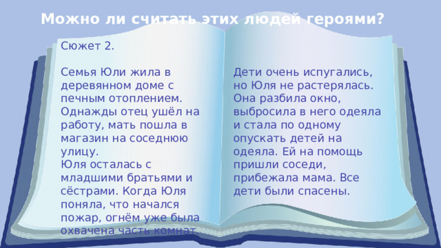 Можно ли считать этих людей героями? Сюжет 2. Семья Юли жила в деревянном доме с печным отоплением. Дети очень испугались, но Юля не растерялась. Она разбила окно, выбросила в него одеяла Однажды отец ушёл на работу, мать пошла в магазин на соседнюю улицу. и стала по одному опускать детей на одеяла. Ей на помощь пришли соседи, Юля осталась с младшими братьями и сёстрами. Когда Юля поняла, что начался пожар, огнём уже была охвачена часть комнат. прибежала мама. Все дети были спасены. 