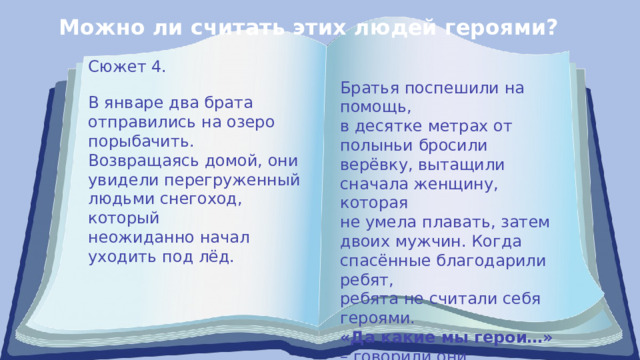 Можно ли считать этих людей героями? Сюжет 4. Братья поспешили на помощь, в десятке метрах от полыньи бросили верёвку, вытащили сначала женщину, которая не умела плавать, затем двоих мужчин. Когда спасённые благодарили ребят, ребята не считали себя героями. «Да какие мы герои…» – говорили они. В январе два брата отправились на озеро порыбачить. Возвращаясь домой, они увидели перегруженный людьми снегоход, который неожиданно начал уходить под лёд. 