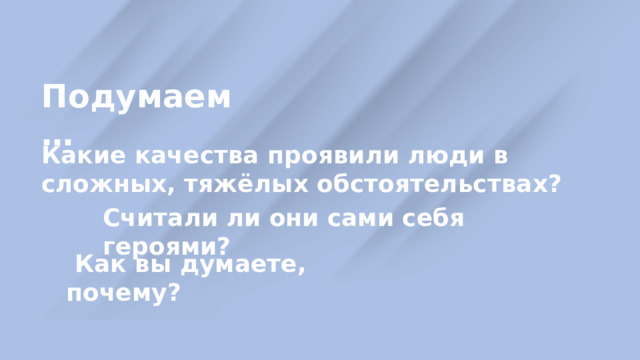 Подумаем … Какие качества проявили люди в сложных, тяжёлых обстоятельствах? Считали ли они сами себя героями?  Как вы думаете, почему? 