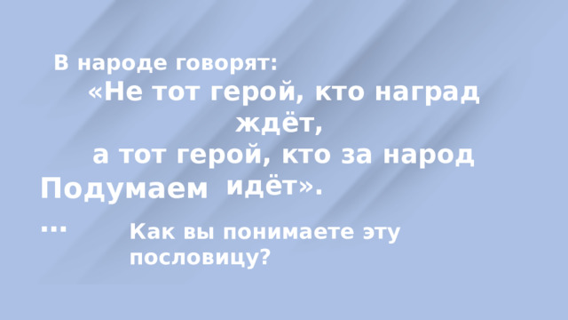 В народе говорят: «Не тот герой, кто наград ждёт, а тот герой, кто за народ идёт». Подумаем … Как вы понимаете эту пословицу? 