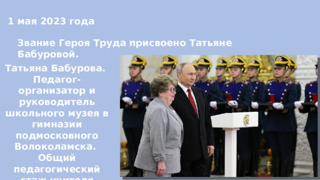 1 мая 2023 года Звание Героя Труда присвоено Татьяне Бабуровой. Татьяна Бабурова. Педагог-организатор и руководитель школьного музея в гимназии подмосковного Волоколамска. Общий педагогический стаж учителя составляет 62 года. 