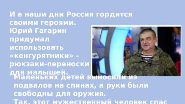 И в наши дни Россия гордится своими героями. Юрий Гагарин придумал использовать «кенгурятники» – рюкзаки-переноски для малышей.  Маленьких детей выносили из подвалов на спинах, а руки были свободны для оружия. Так, этот мужественный человек спас 367 детей! 