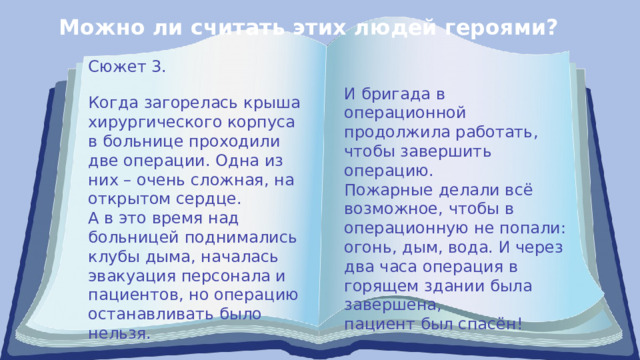 Можно ли считать этих людей героями? Сюжет 3. И бригада в операционной продолжила работать, чтобы завершить операцию. Пожарные делали всё возможное, чтобы в операционную не попали: огонь, дым, вода. И через два часа операция в горящем здании была завершена, пациент был спасён! Когда загорелась крыша хирургического корпуса в больнице проходили две операции. Одна из них – очень сложная, на открытом сердце. А в это время над больницей поднимались клубы дыма, началась эвакуация персонала и пациентов, но операцию останавливать было нельзя. 