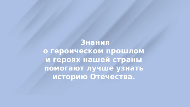  Знания о героическом прошлом и героях нашей страны помогают лучше узнать историю Отечества. 