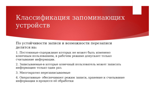 Классификация запоминающих устройств По устойчивости записи и возможности перезаписи делятся на: 1. Постоянные-содержание которых не может быть изменено конечным пользованием, в рабочем режиме допускает только считывание информации. 2. Записываемые-в которые конечный пользователь может записать информацию только один раз. 3. Многократно перезаписываемые 4. Оперативные- обеспечивают режим записи, хранение и считывание информации в процессе её обработки 
