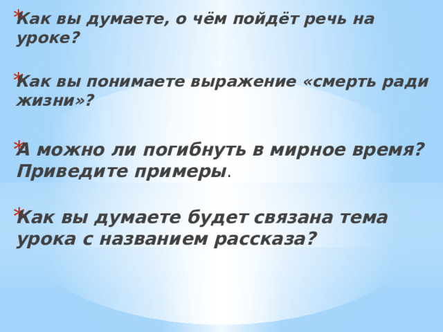 Как вы думаете, о чём пойдёт речь на уроке?   Как вы понимаете выражение «смерть ради жизни»?  А можно ли погибнуть в мирное время? Приведите примеры .   Как вы думаете будет связана тема урока с названием рассказа?     