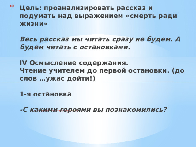 Цель: проанализировать рассказ и подумать над выражением «смерть ради жизни»   Весь рассказ мы читать сразу не будем. А будем читать с остановками.   IV Осмысление содержания.  Чтение учителем до первой остановки. (до слов …ужас дойти!)   1-я остановка   -С какими героями вы познакомились? +Больной ребёнок, Нефёд, барыня, муж.   