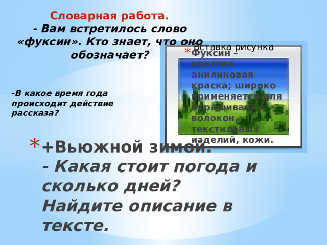 Словарная работа.  - Вам встретилось слово «фуксин». Кто знает, что оно обозначает? Вставка рисунка Фуксин – красная анилиновая краска; широко применяется для окрашивания волокон, текстильных изделий, кожи. -В какое время года происходит действие рассказа? +Вьюжной зимой.  - Какая стоит погода и сколько дней? Найдите описание в тексте. 